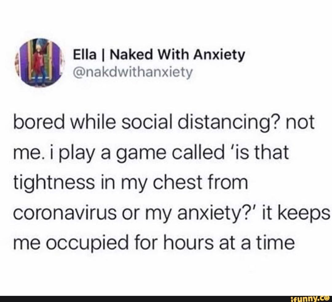 Ella I Naked With Anxiety
\ @nakdwithanxiety
bored while social distancing? not me. i play a game called 'is that tightness in my chest from coronavirus or my anxiety?' it keeps me occupied for hours at a time