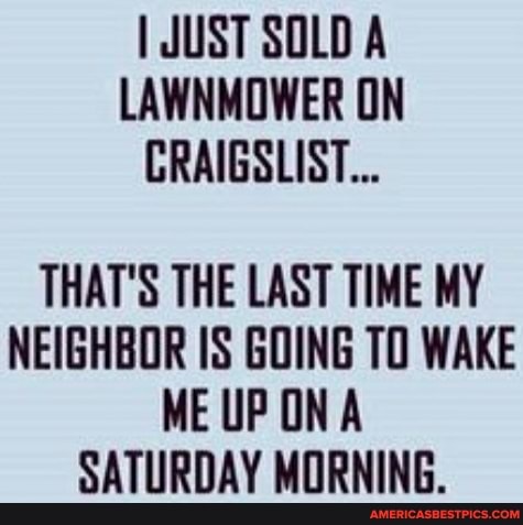 I JUST SOLD A LAWNMOWER ON CRAIGSLIST...
THAT'S THE LAST TIME MY NEIGHBOR IS GOING TO WAKE ME UPON A SATURDAY MORNING.