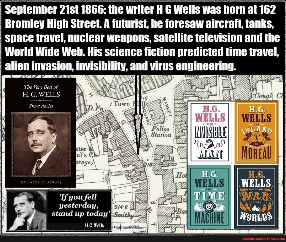 September 21st 1866: the writer H G Wells was born at 162
Bromley High Street. A futurist, he foresaw aircraft, tanks,
Space travel, nuclear weapons, satellite television and the I World Wide Web. His science fiction predicted time travel, alien i invasion, invisibility, and virus engineering.
WELLS
Police
Station
'If you fell yesterday, stand up today'
HG Wells