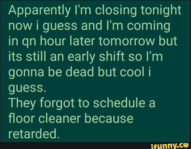 Apparently I'm closing tonight now i guess and I'm coming in qn hour later tomorrow but its still an early shift so I'm gonna be dead but cool i guess.
They forgot to schedule a floor cleaner because retarded.
