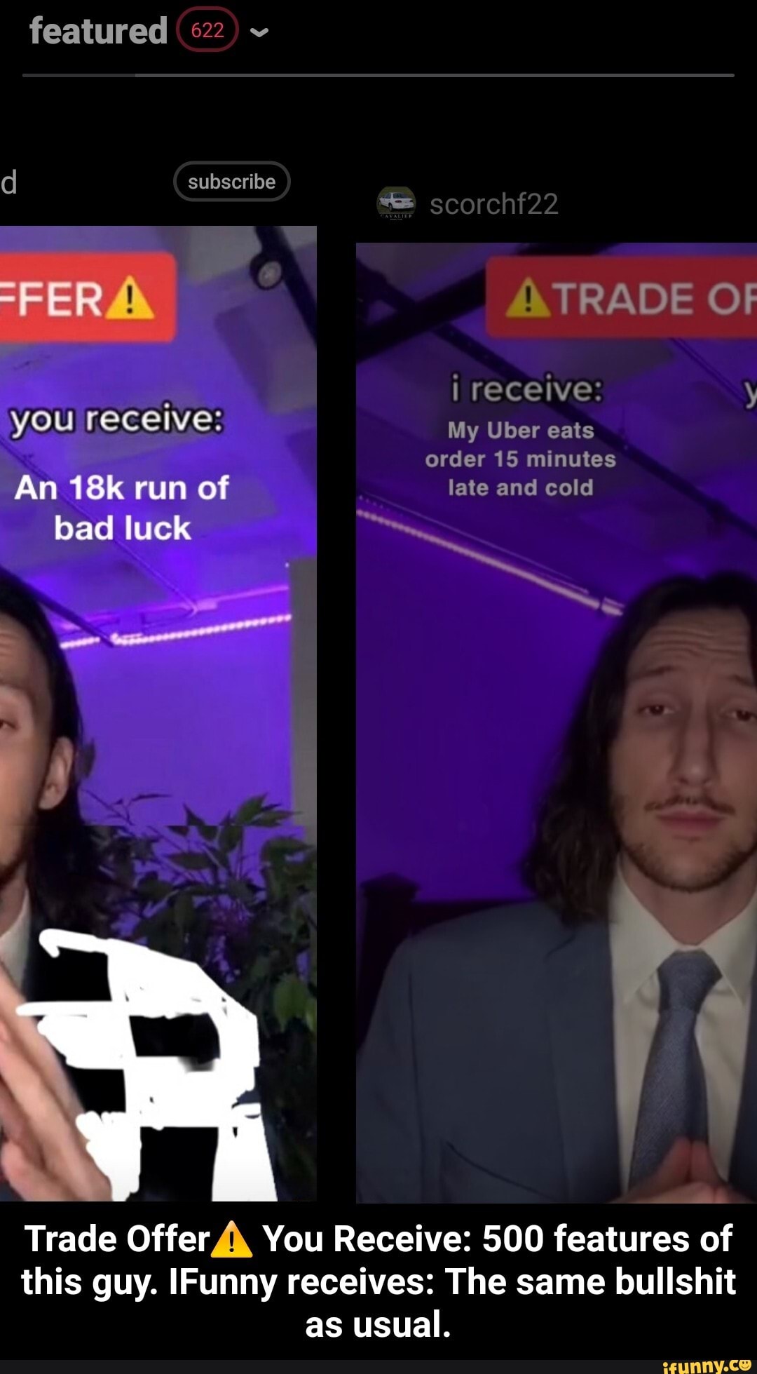 featured 622
d subscribe
scorchf22
-FER TRADE OF i receive: y you receive: My Uber eats order 15 minutes
An run of late and cold
bad luck
Trade Offer You Receive: 500 features of this guy. IFunny receives: The same bullshit as usual. - Trade Offer⚠️ You Receive: 500 features of this guy. IFunny receives: The same bullshit as usual.