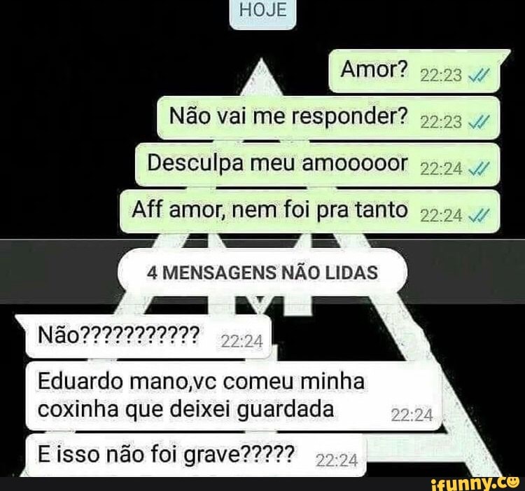 Amor?
Não vai me responder?
Desculpa meu amooooor I
Aff amor, nem foi pra tanto 2224 .47
4 MENSAGENS NÃO LIDAS
Eduardo mano,vc comeu minha
coxinha que deixei guardada
isso não foi grave???