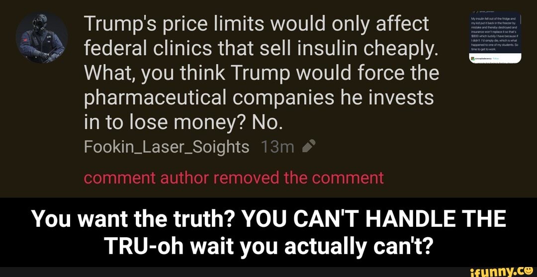 Trump's price limits would only affect federal clinics that sell insulin cheaply.
What, you think Trump would force the pharmaceutical companies he invests in to lose money? No.
Fookin_Laser_Soights
comment author removed the comment
You want the truth? YOU CAN'T HANDLE THE TRU-oh wait you actually can't? - You want the truth? YOU CAN'T HANDLE THE TRU-oh wait you actually can't?