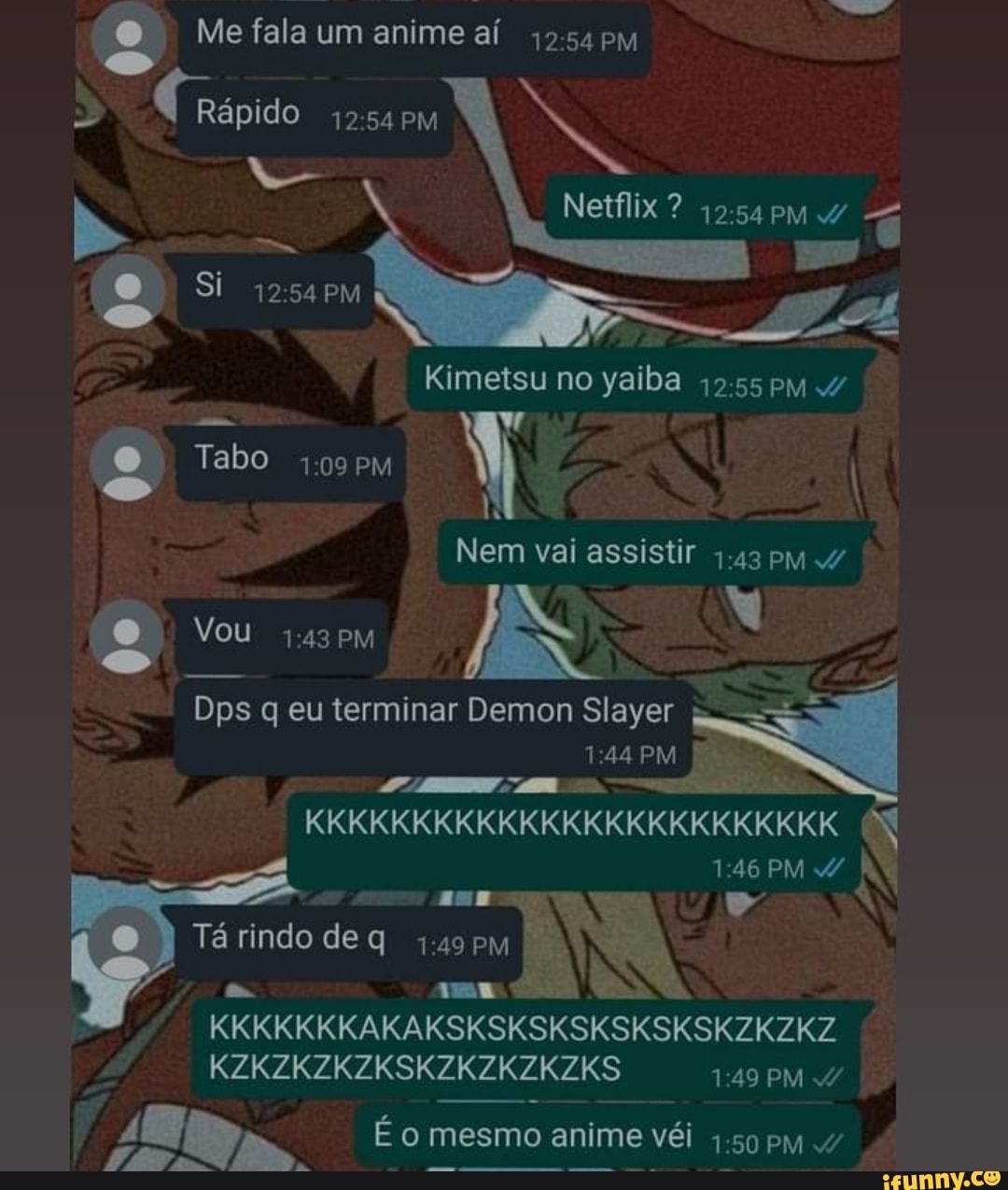 Me fala um anime aí pM é Rápido PM
Si
Netflix
Kimetsu no yaiba pm
Tabo PM I
Nem vai assistir 4.43 pM
Vou
PM
Dps q eu terminar Demon Slayer
PM
KKKKKKKKKKKKKKKKKKKKKKKKK
PM / ame " á rindo de q mE KKKKKKKAKAKSKSKSKSKSKSKSKZKZKZ KZKZKZKZKSKZKZKZKZKS 149 PM 4/
É o mesmo anime véi so pm
PM /