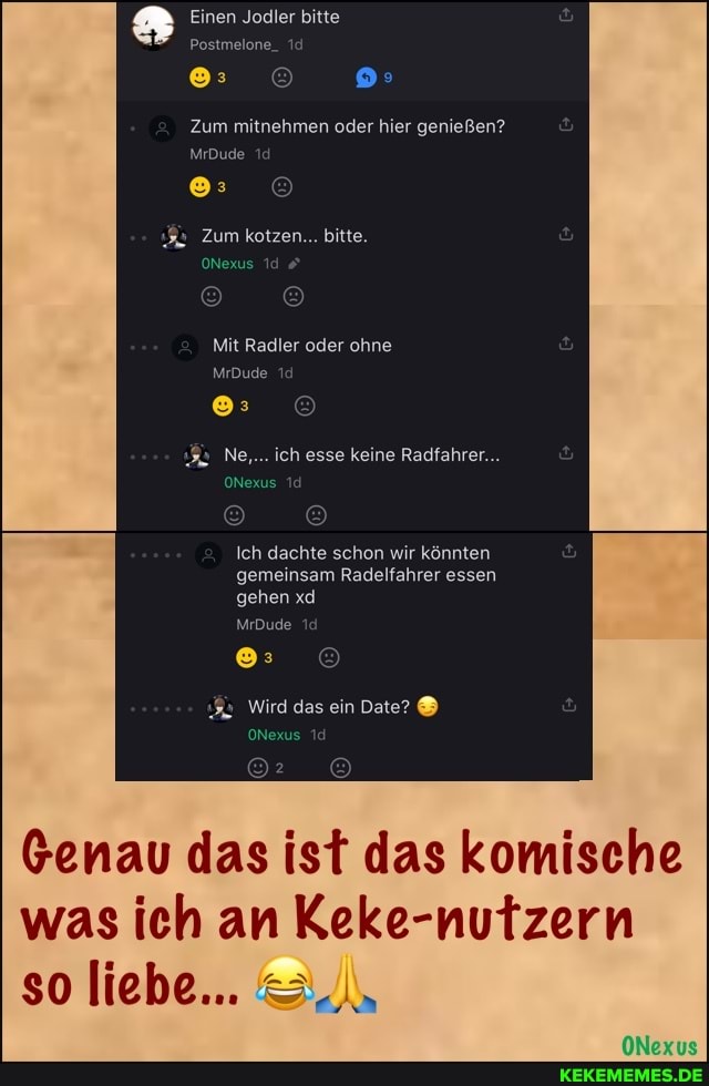 Einen Jodler bitte
Postmelone_
Zum mitnehmen oder hier genießen?
MrDude
Zum kotzen... bitte.
ONexus 1
Mit Radler oder ohne
MrDude
Ne,.. ich esse keine Radfahrer...
ONexus
Ich dachte schon wir könnten gemeinsam Radelfahrer essen gehen xd
MrDude
Wird das ein Date?
ONexus
Genau das ist das komische was ich an Keke-nutzern so liebe...
