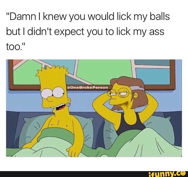 "Damn I knew you would lick my balls but I didn't expect you to l...