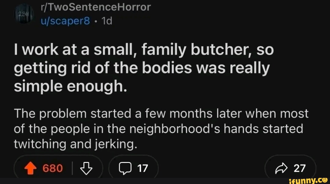 I work at a small, family butcher, so getting rid of the bodies was really simple enough. The problem started a few months later when most of the people in the neighborhood's hands started twitching and jerking. 27 I