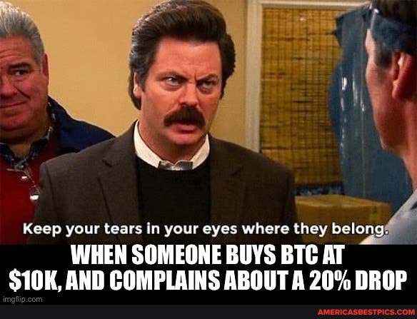 Keep your tears in your eyes where they belong#
WHEN SOMEONE BUYS BTC AT S10K. AND COMPLAINS ABOUT A 20% DROP