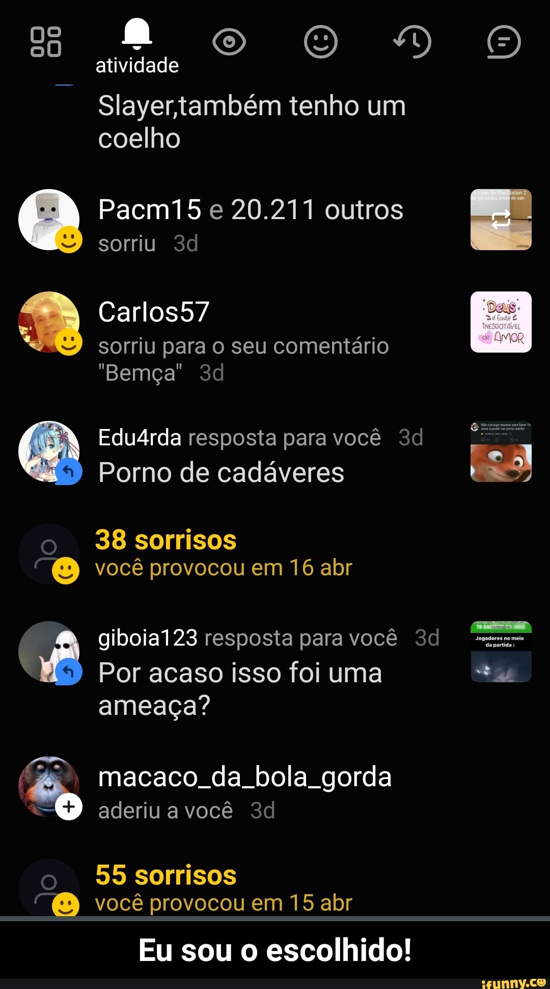 atividade
Slayertambém tenho um coelho
(A Pacm15 sorriu e 20.211 outros sorriu
Carlos57
sorriu para o seu comentário
"Bemça"
Edu4rda resposta para você
Porno de cadáveres
38 sorrisos você provocou em 16 abr
giboia123 resposta para você
Por acaso isso foi uma ameaça?
EN macaco da bola gorda
aderiu a você
55 sorrisos você provocou em 15 abr
Eu sou o escolhido!
"Jogadores no meio - Eu sou o escolhido!