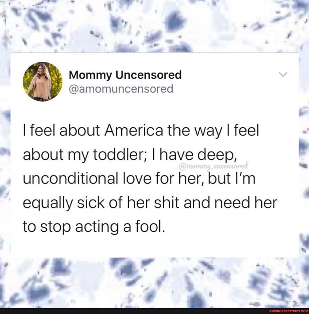 I feel about America the way I feel
about my toddler; I have deep,
unconditional love for her, but I'm equally sick of her shit and need her to stop acting a fool.