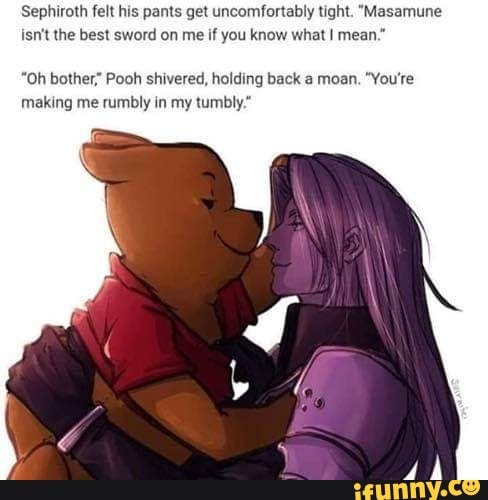 Sephiroth felt his pants get uncomfortably tight. "Masamune
isn't the best sword on me
if you know what I mean."
"Oh bother" Pooh shivered, holding back a moan. "You're
making me rumbly in my tumbly*