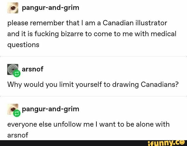 pangur-and-grim
please remember that I am a Canadian illustrator
and it is fucking bizarre to come to me with medical
questions
Why would you limit yourself to drawing Canadians?
5 Pangur-and-grim
everyone else unfollow me I want to be alone with
arsnof
