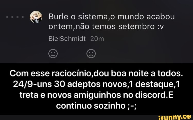 [29 Burle o sistema,o mundo acabou
ontem, não temos setembro :v
Com esse raciocínio dou boa noite a todos.
24/9-uns 30 adeptos novos,1 destaque,1
treta e novos amiguinhos no discord.E
continuo sozinho - Com esse raciocínio,dou boa noite a todos.24/9-uns 30 adeptos novos,1 destaque,1 treta e novos amiguinhos no discord.E continuo sozinho ;-;
