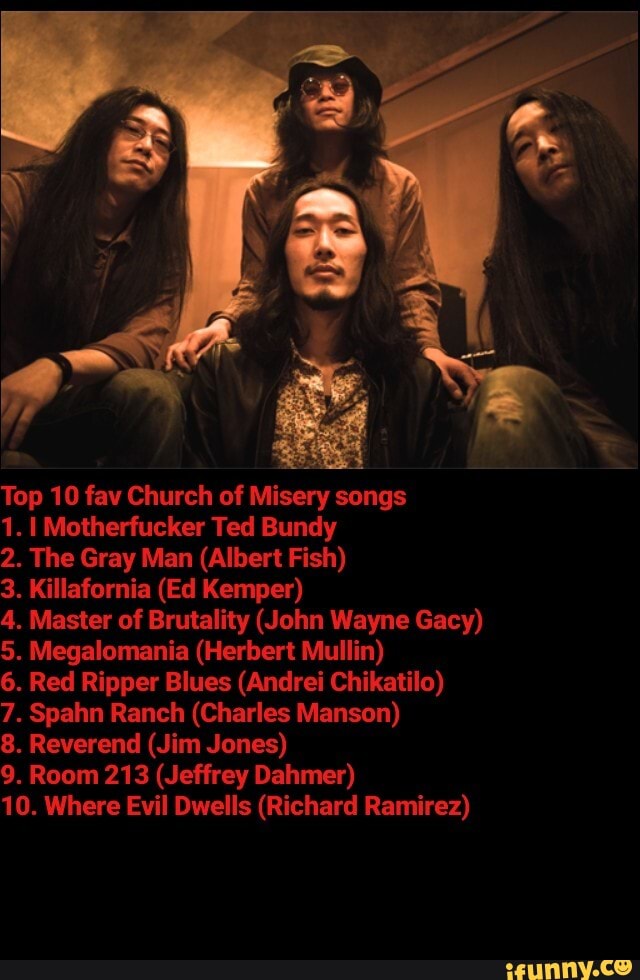 Top 10 fav Church of Misery songs
1. I Motherfucker Ted Bundy
2. The Gray Man (Albert Fish)
3. Killafornia (Ed Kemper)
4. Master of Brutality (John Wayne Gacy)
5. Megalomania (Herbert Mullin)
6. Red Ripper Blues (Andrei Chikatilo)
7. Spahn Ranch (Charles Manson)
8. Reverend (Jim Jones)
9. Room 213 (Jeffrey Dahmer)
10. Where Evil Dwells (Richard Ramirez)