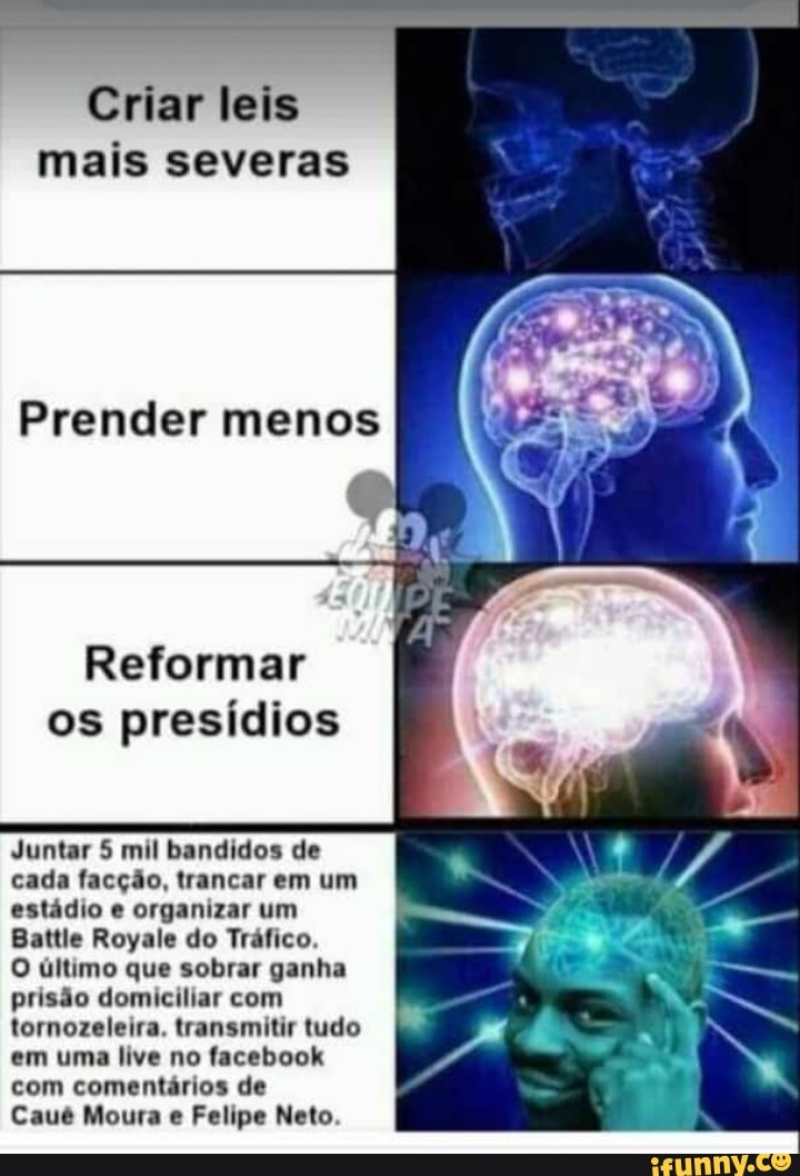 Criar leis
mais severas
Prender menos
Reformar
os presídios
Juntar 5 mil bandidos de
cada facção, trancar em um
estádio e organizar um
Battle Royale do Tráfico.
O último que sobrar ganha
prisão domiciliar com
tornozeleira, transmitir tudo
em uma live no facebook
com comentários de
Caué Moura e Felipe Neto.