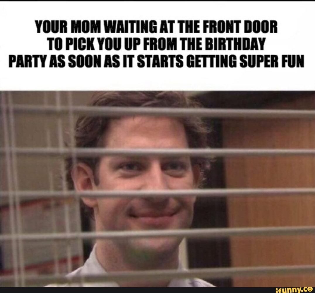 YOUR MOM WAITING AT THE FRONT DOOR TO PICK YOU UP FROM THE BIRTHDAY PARTY AS SOON AS IT STARTS GETTING SUPER FUN