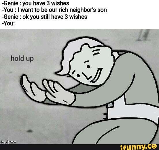 -Genie you have 3 wishes
-You I want to be our rich neighbor's son
~Genie ok you still have 3 wishes
You: