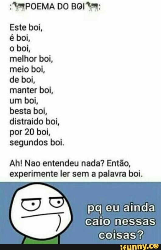 Este boi,
melhor boi,
meio boi,
de boi,
manter boi,
um boi,
besta boi,
distraido boi,
por 20 boi,
segundos boi.
Ah! Nao entendeu nada? Então,
experimente ler sem a palavra boi.
pgleulainda
calo nessas