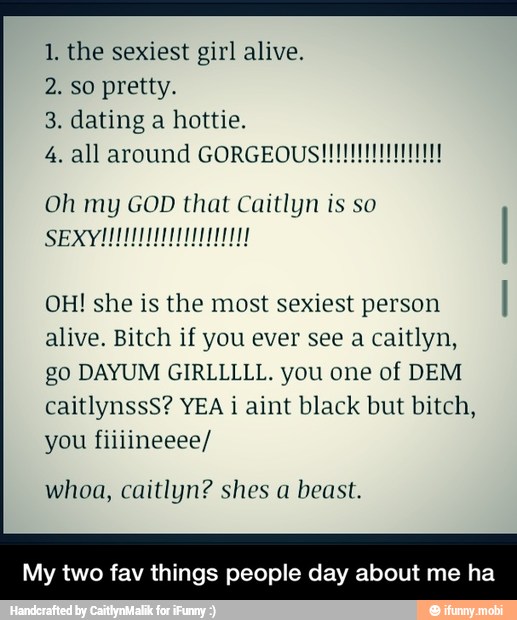 1, the sexiest girl alive.
2. so pretty.
3. dating a hottie.
4. all around GORGEOUS
OH! she is the most sexiest person
I
alive. Bitch if you ever see a caitlyn,
go DAYUM GIRLLLLL. you one of DEM
caitlynssS? YEA i aint black but bitch,
you fiiiineeee/
whoa, caitlyn? shes a beast.
My two fav things people day about me ha - My two fav things people day about me ha