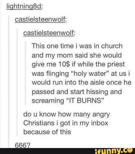 lightningBd:
castielsteenwolf:
castielsteenwolf:
This one time i was in church
and my mom said she would
give me 10$ if while the priest
was flinging ”holy water" at us i
would run into the aisle once he
passed and start hissing and
screaming “IT BURNS”
do u know how many angry
Christians i get In my inbox
because of this
666’?