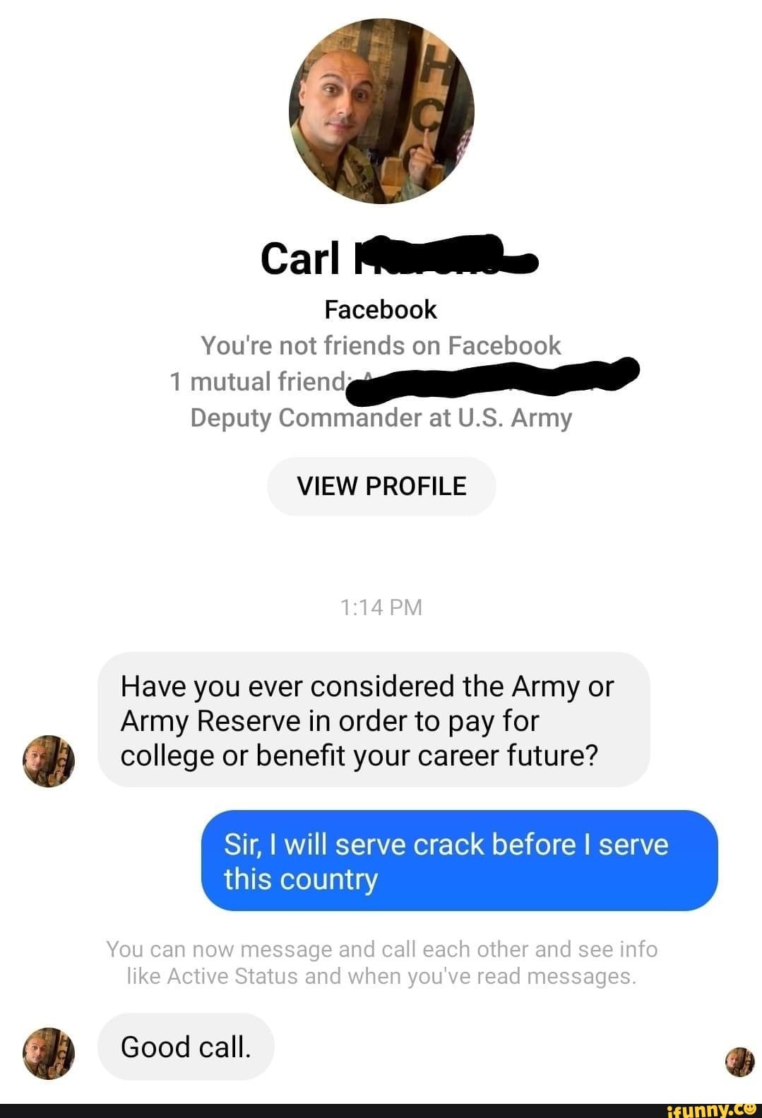 Carl
Facebook
You're net friends on Facebook mutual
Deputy Commander at U.S. Army
VIEW PROFILE
PM
Have you ever considered the Army or
Army Reserve in order to pay for college or benefit your career future?
Sir, this I will serve country crack before I serve this country
You can now message and call each other and see info like Active Status and when you've read messages.
Good call.