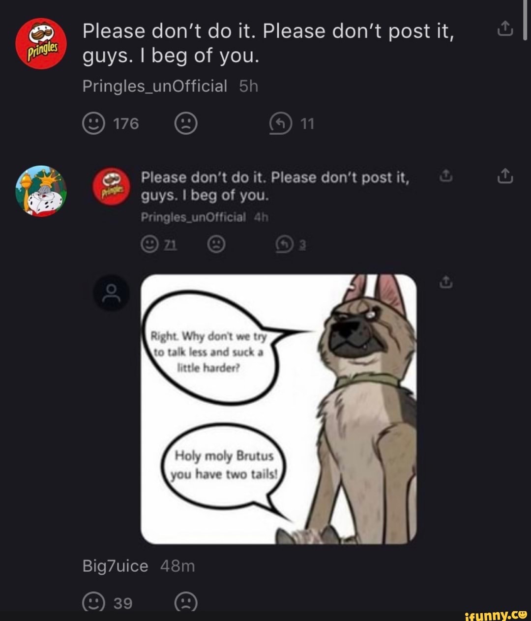 Please don't do it. Please don't post it, guys. I beg of you.
Pringles_unOfficial Sh
176 11
Please don't do it. Please don't post it,
guys. I beg of you
es
Holy moly Brutus
you have two tails!
Big7uice