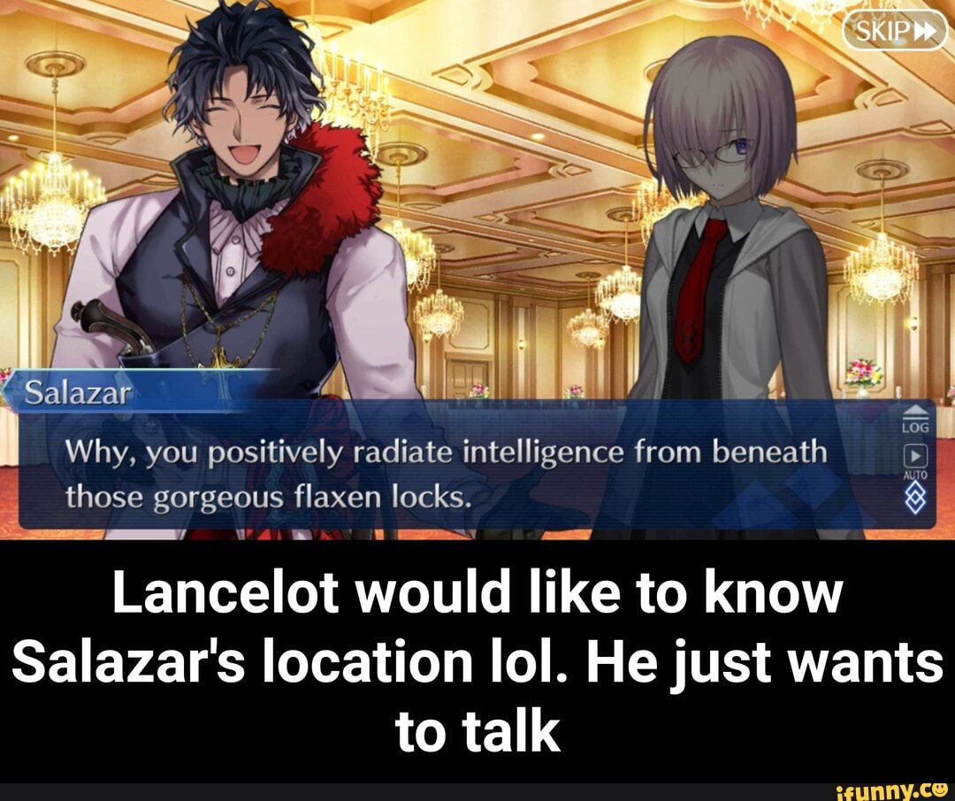 SKIP
TO
Why, you positively radiate intelligence from beneath
Sala
those gorgeous flaxen locks.
Lancelot would like to know
Salazar's location lol. He just wants to talk - Lancelot would like to know Salazar's location lol. He just wants to talk