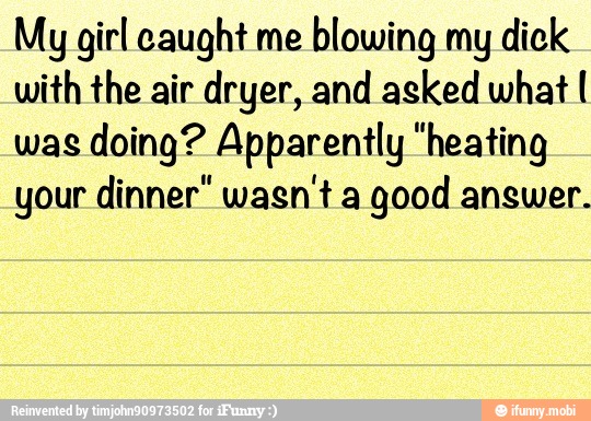 My girl caught me
blowing my dick
with the air dryer, and asked what I
was doing? Apparently "heating
your dinner" wasn't a
good answer.