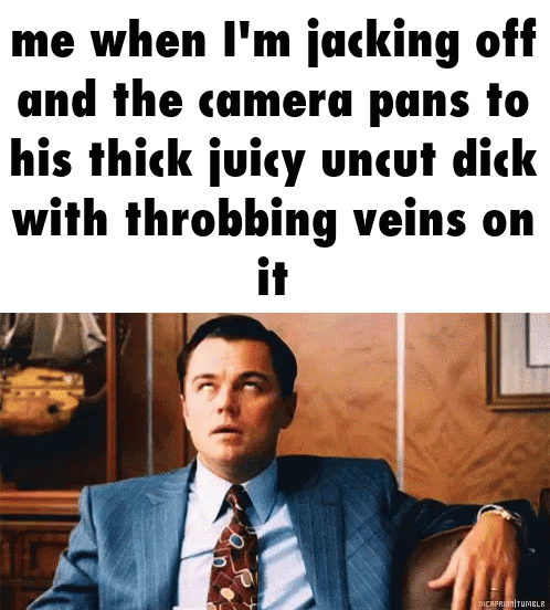 Me when I'm jacking off and the camera pans to his thick juicy uncut