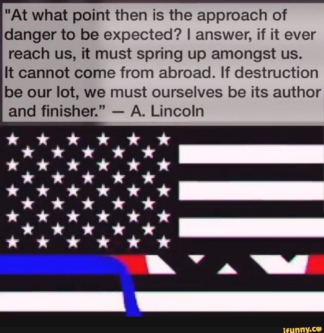 "At what point then is the approach of
danger to be expected? I answer, if it ever
reach us, it must spring up amongst us.
It cannot come from abroad. If destruction
be our lot, we must ourselves be its author
and finisher." A. Lincoln
