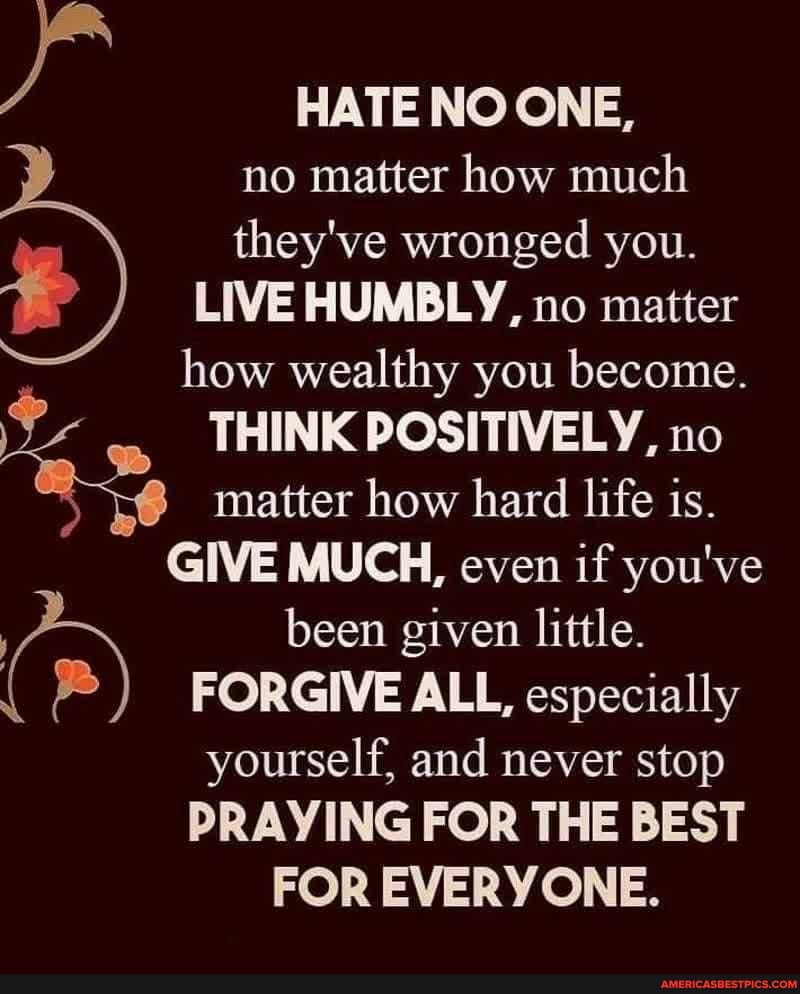 HATE NO ONE,
no matter how much
they've wronged you.
LIVE HUMBLY, no matter how wealthy you become.
THINK POSITIVELY, no
matter how hard life is.
GIVE MUCH, even if you've
been given little.
FORGIVE ALL, especially yourself, and never stop
PRAYING FOR THE BEST FOR EVERYONE.