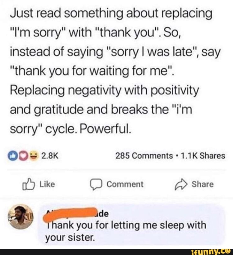 Just read something about replacing
instead of saying "sorry I was late", say
"thank you for waiting for me".
Replacing negativity with positivity
and gratitude and breaks the "i'm
sorry" cycle. Powerful.
OOS 2.8K 285 Comments 1.1K Shares
ank you for letting me sleep with
your sister.