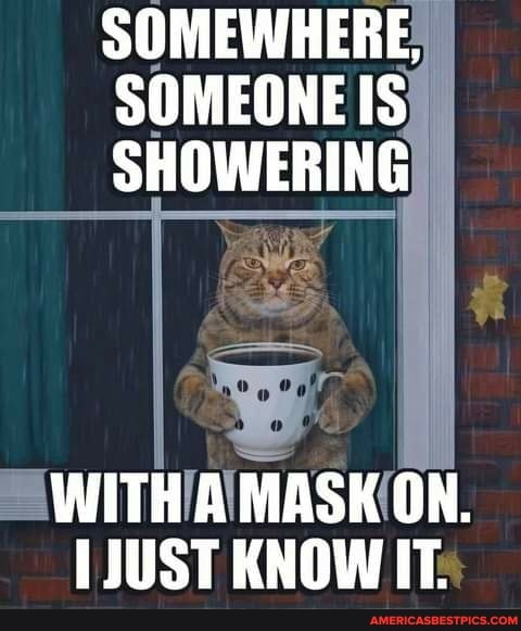 SOMEWHERE,
SOMEONE IS SHOWERING
WITH A MASK ON.
JUST KNOW IT.