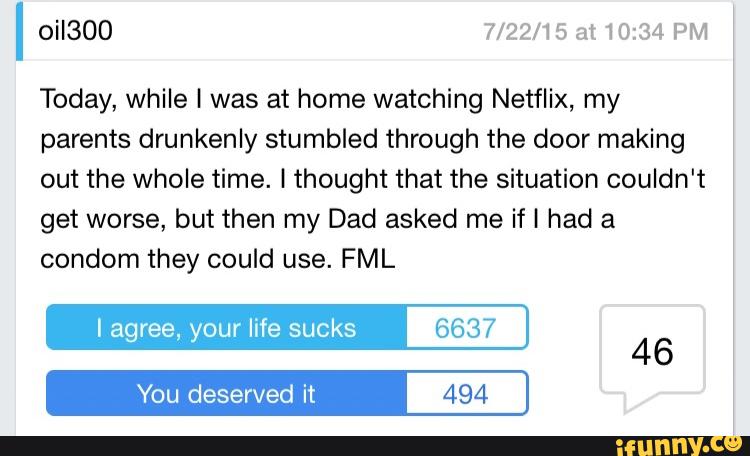 OHSOO 7/22/15 at10134 PM
Today, while I was at home watching Netflix, my
parents drunkenly stumbled through the door making
out the whole time. I thought that the situation couldn't
get worse, but then my Dad asked me if I had a
condom they could use. FML
