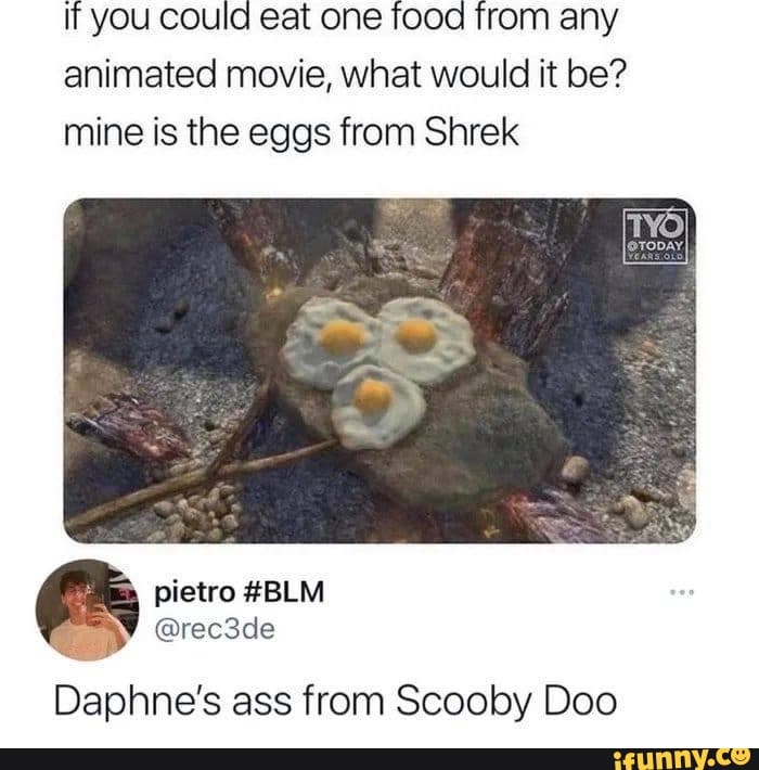 If you could eat one food from any animated movie, what would it be? mine is the eggs from Shrek
Daphne's ass from Scooby Doo