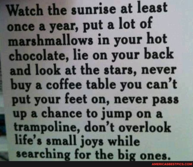 the sunrise at least nce a year, put a lot of
"marshmallows in your hot chocolate, lie on your back and look at the stars, never buy a coffee table you can't put your feet on, never pass up a chance to jump on a trampoline, don't overlook life's small joys while w searching for the big ones.