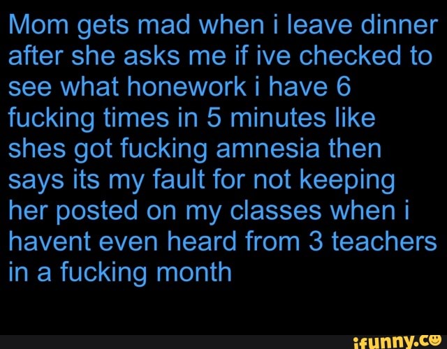 Mom gets mad when i leave dinner
after she asks me if ive checked to
see what honework i have 6
fucking times in 5 minutes like
shes got fucking amnesia then
says its my fault for not keeping
her posted on my classes when i
havent even heard from 3 teachers
in a fucking month