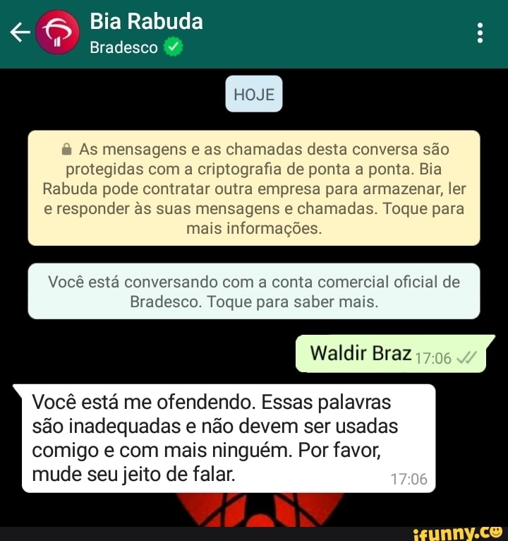 Bia Rabuda
Bradesco
HOJE
& As mensagens e as chamadas desta conversa são protegidas com a criptografia de ponta a ponta. Bia
Rabuda pode contratar outra empresa para armazenar, ler e responder s suas mensagens e chamadas. Toque para
mais informações.
Você está conversando com a c comercial oficial de
Bradesco. Toque para saber mais.
Waldir Braz
Você está me ofendendo. Essas palavras são inadequadas e não devem ser usadas
comigo e com mais ninguém. Por favor, mude seu jeito de falar.