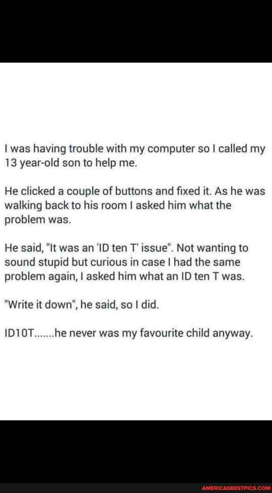 I was having trouble with my computer so I called my
13 year-old son to help me.
He clicked a couple of buttons and fixed it. As he was walking back to his room I asked him what the problem was.
He said, "It was an 'ID ten T' issue". Not wanting to sound stupid but curious in case I had the same problem again, I asked him what an ID ten T was
"Write it down", he said, so I did.
he never was my favourite child anyway.