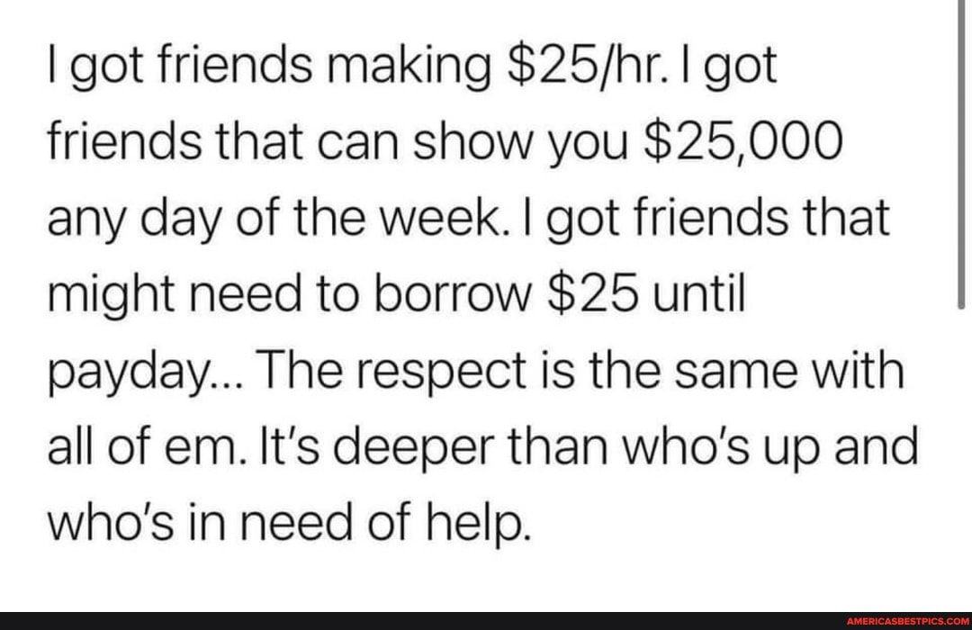I got friends making I got friends that can show you $25,000 any day of the week. I got friends that might need to borrow $25 until payday... The respect is the same with all of em. It's deeper than who's up and who's in need of help.