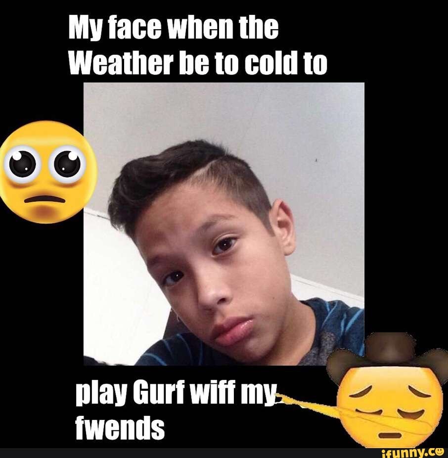 My face when the
Weather be to cold to
yy
play Gurt wiff
fwends