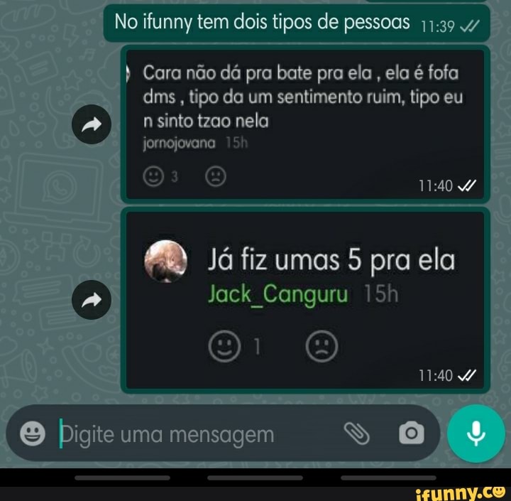 No ifunny tem dois tipos de pessoas
I Cara não dá pra bate pra elo ela é fofa dms, tipo da um sentimento ruim, tipo eu n sinto tzao nela
jornojovana
O O
Já fiz umas 5 pra ela
Jack Canguru 15
O Pigite uma mensagem