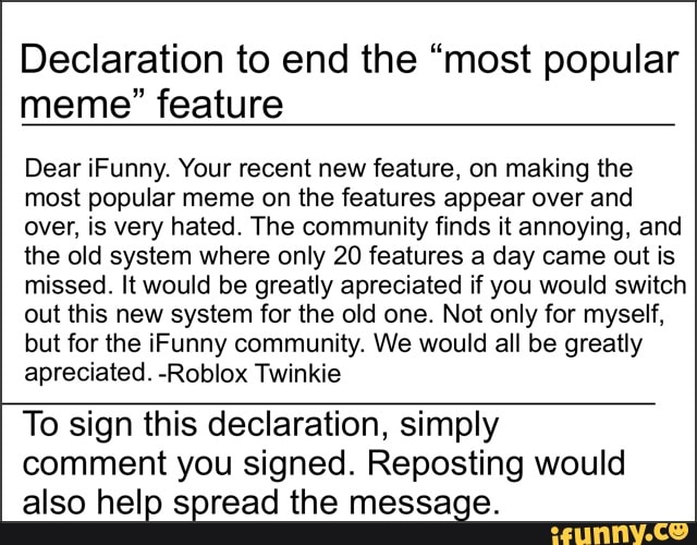 Declaration to end the “most popular
meme" feature
Dear iFunny. Your recent new feature. on making the
most popular meme on the features appear over and
over, is very hated. The community finds it annoying, and
the old system where only 20 features a day came out is
missed. ltwould be greatly apreciated if you would switch
out this new system for the old one. Not only for myself,
but for the iFunny community. We would all be greatly
apreciated. -RobIox Twinkie
To sign this declaration, simply
comment you signed. Reposting would
also help spread the message.