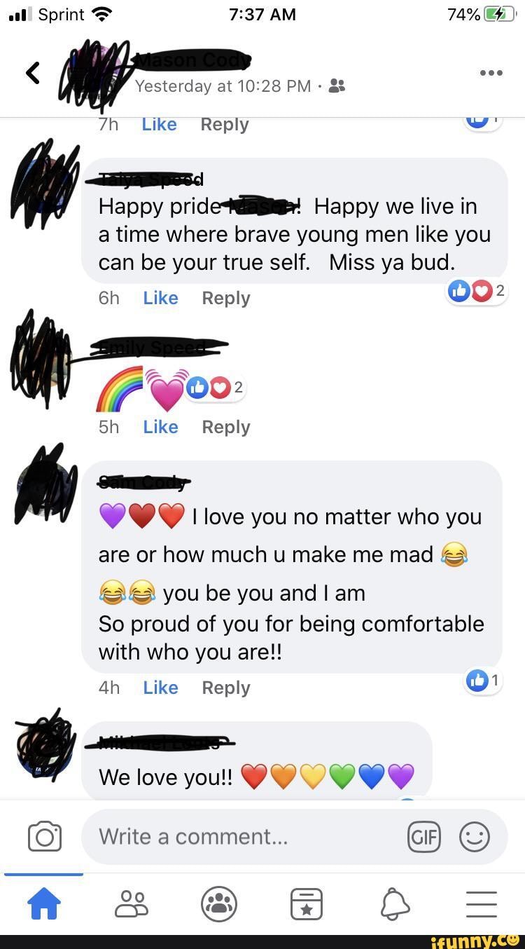 al! Sprint AM 74%
Yesterday at PM
Like Reply w'
Speed
Happy pridei! Happy we live in a time where brave young men like you can be your true self. Miss ya bud.
Like Reply 002
Like Reply
Samitorhy love you no matter who you are or how much u make me mad &3
you be you and am
So proud of you for being comfortable with who you are!!
Like Reply
We love you!!
Write a comment... GIF
& @ & AB =