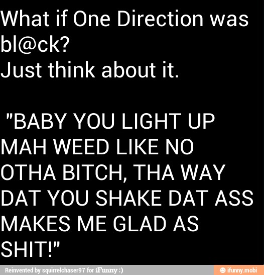 What if One Direction was
block?
Just think about it.
"BABY YOU LIGHT UP
MAH WEED LIKE NO
OTHA BITCH, THA WAY
DAT YOU SHAKE DAT ASS
MAKES ME GLAD AS
SHIT"
