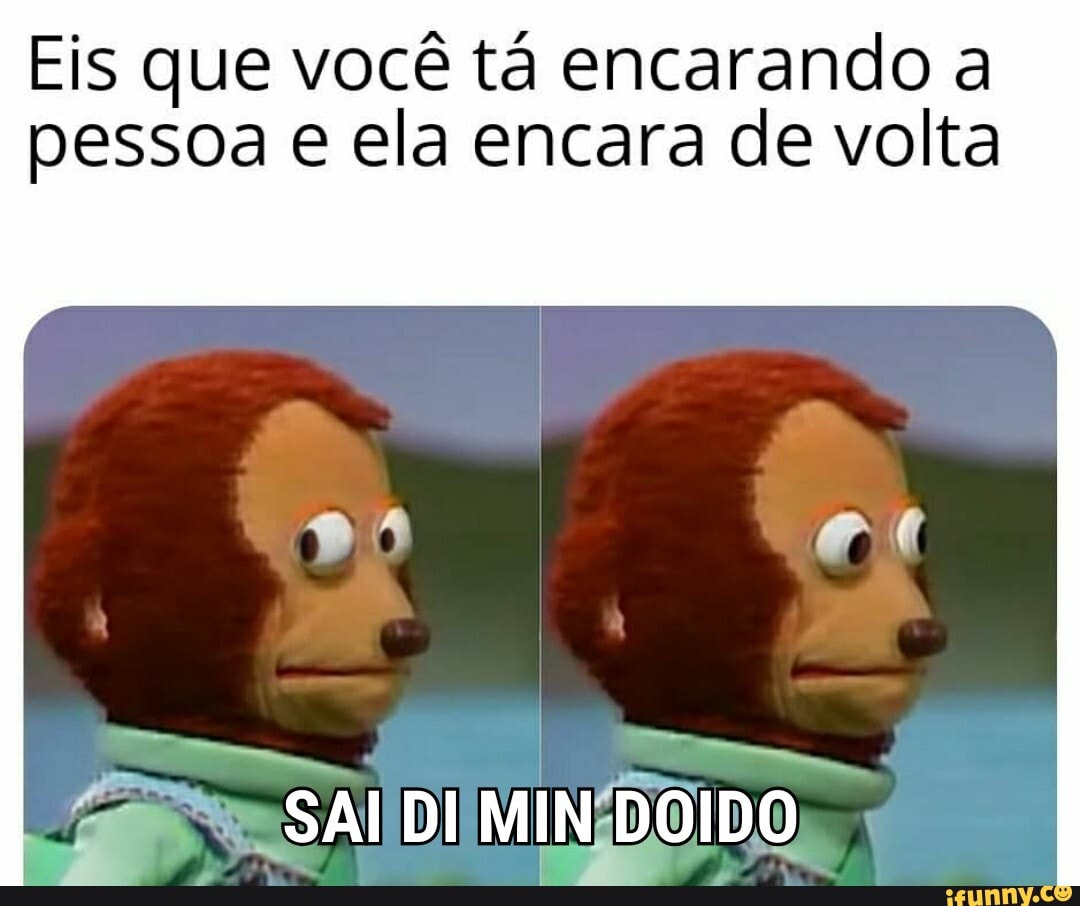 Eis que você tá encarando a
pessoa e ela encara de volta