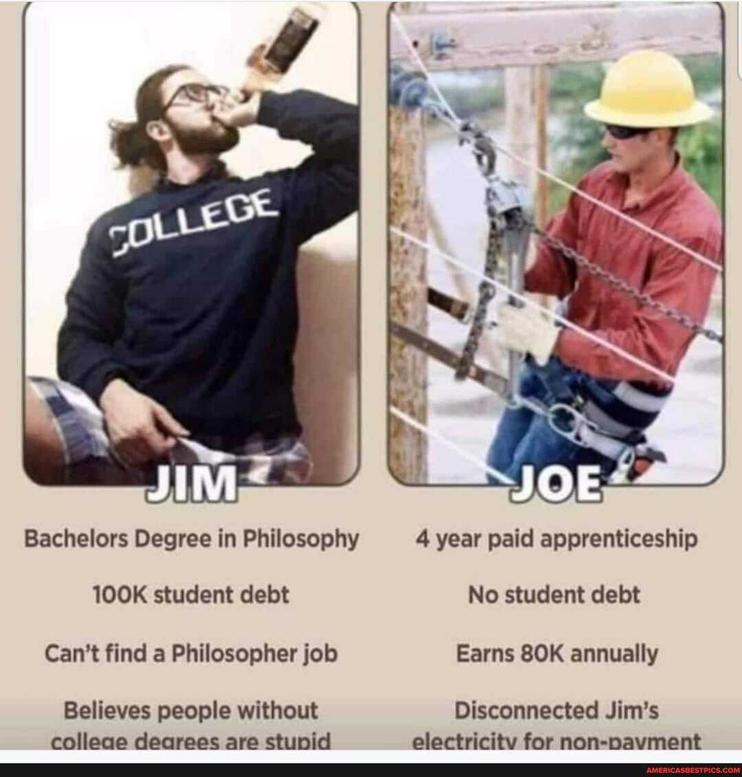 Bachelors Degree in Philosophy 4 year paid apprenticeship
100K student debt No student debt
Can't find a Philosopher job Earns annually
Believes people without Disconnected Jim's
colleae dearees are stunid electricity for non-navment
