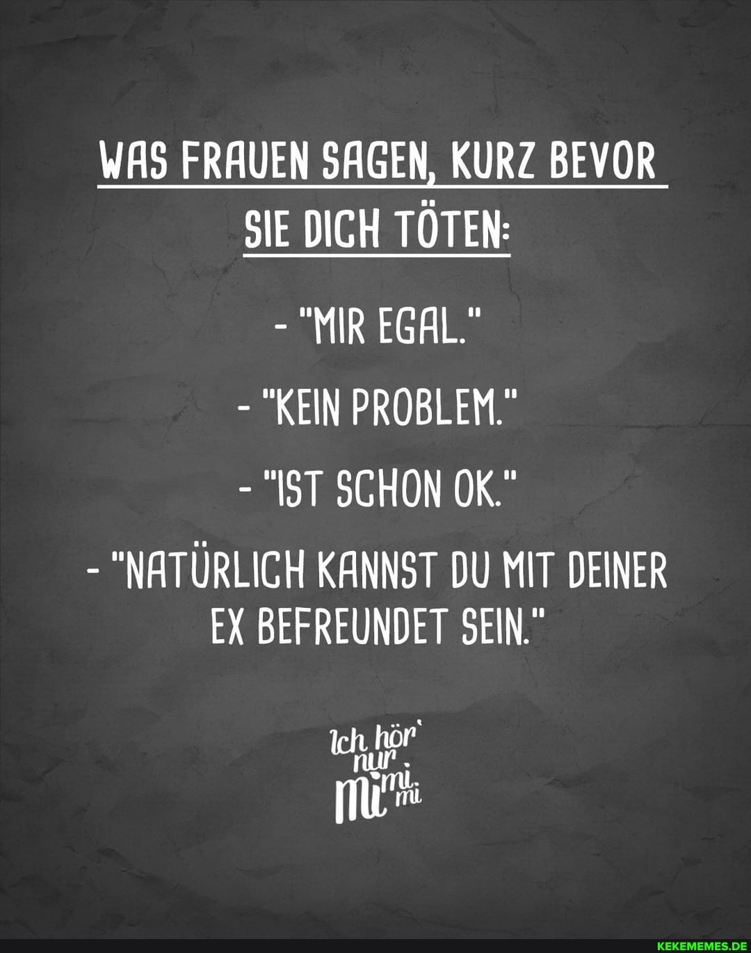 WAS FRAUEN SAGEN, KURZ BEVOR SIE DICH TÖTEN:
- "MIR EGAL."
- "KEIN PROBLEM.
- "IST SCHON OK."
- "NATÜRLICH KANNST DU MIT DEINER EX BEFREUNDET SEIN."
Ich hör