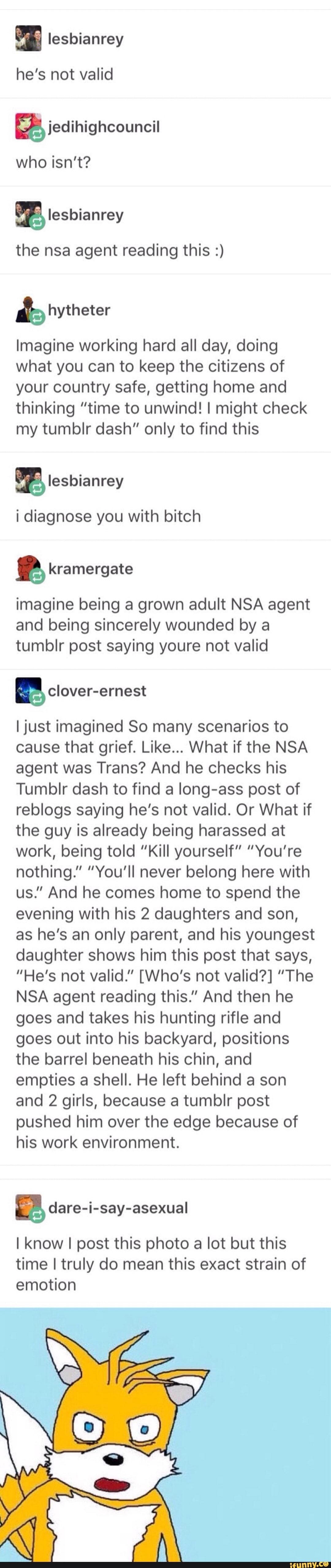 lesbianrey
he's not valid
2% jedihighcouncil
who isn't?
OF, lesbianrey
the nsa agent reading this Imagine working hard all day, doing
what you can to keep the citizens of
your country safe, getting home and
thinking "time to unwind! I might check
my tumblr dash" only to find this
i diagnose you with bitch
P kramergate
imagine being a grown adult NSA agent
and being sincerely wounded by a
tumblr post saying youre not valid