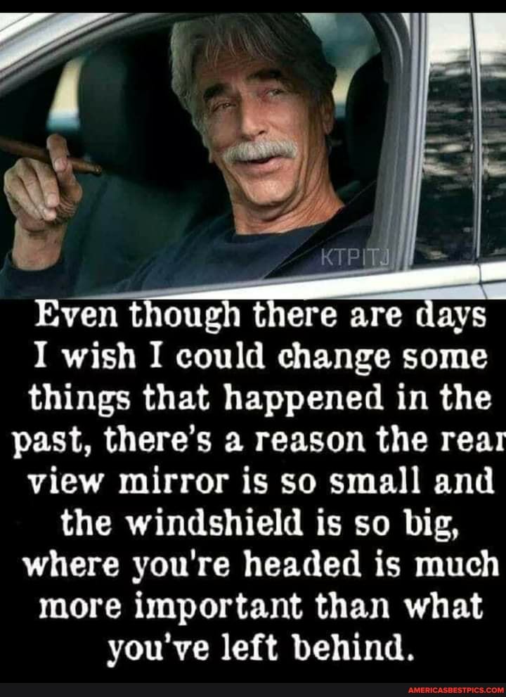 Even though there are days
I wish I could change some things that happened in the past, there's a reason the rear view mirror is so small and the windshield is so big, where you're headed is much more important than what you've left behind.
